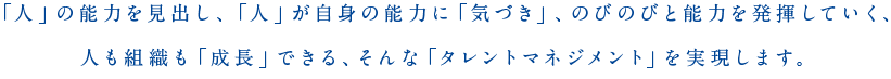 「人」の能力を見出し、「人」が自身の能力に「気づき」、のびのびと能力を発揮していく、人も組織も「成長」できる、そんな「タレントマネジメント」を実現します。